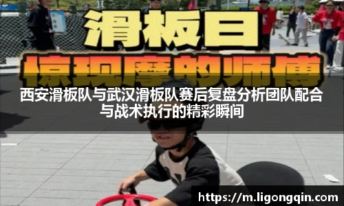 西安滑板队与武汉滑板队赛后复盘分析团队配合与战术执行的精彩瞬间